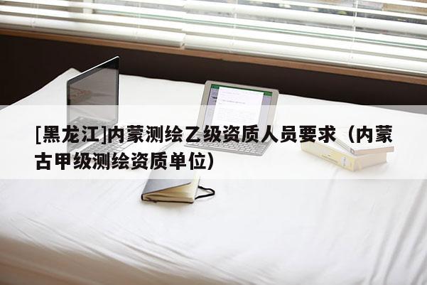 [黑龙江]内蒙测绘乙级资质人员要求（内蒙古甲级测绘资质单位）