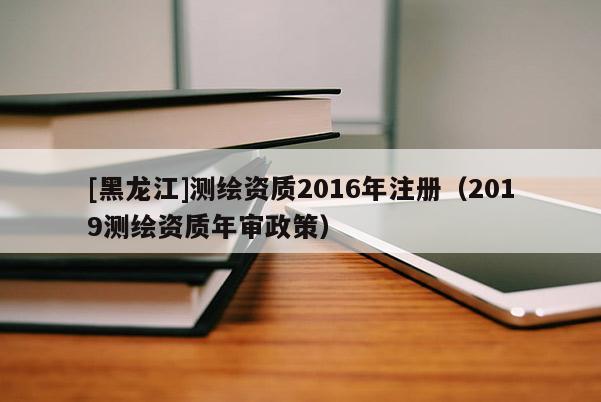 [黑龙江]测绘资质2016年注册（2019测绘资质年审政策）