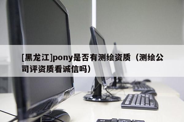 [黑龙江]pony是否有测绘资质（测绘公司评资质看诚信吗）