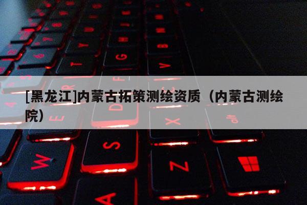 [黑龙江]内蒙古拓策测绘资质（内蒙古测绘院）