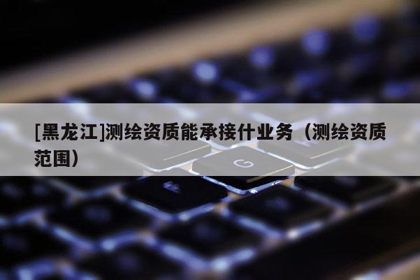 [黑龙江]测绘资质能承接什业务（测绘资质范围）