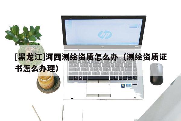 [黑龙江]河西测绘资质怎么办（测绘资质证书怎么办理）