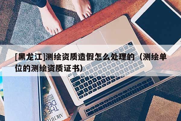 [黑龙江]测绘资质造假怎么处理的（测绘单位的测绘资质证书）