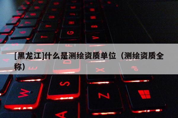 [黑龙江]什么是测绘资质单位（测绘资质全称）