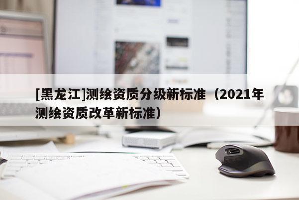 [黑龙江]测绘资质分级新标准（2021年测绘资质改革新标准）