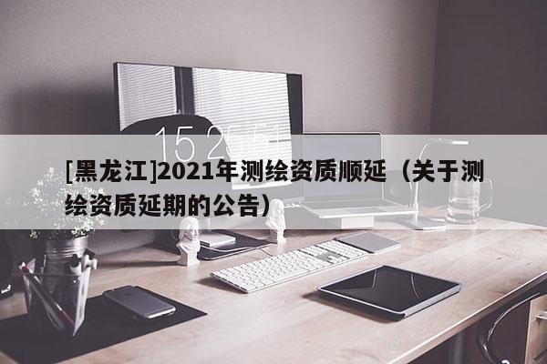 [黑龙江]2021年测绘资质顺延（关于测绘资质延期的公告）