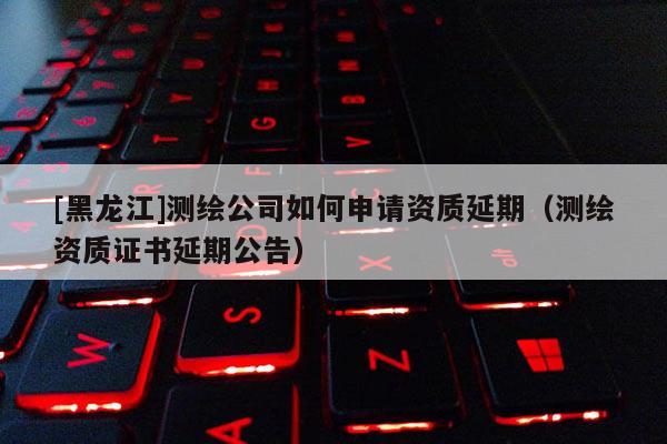 [黑龙江]测绘公司如何申请资质延期（测绘资质证书延期公告）