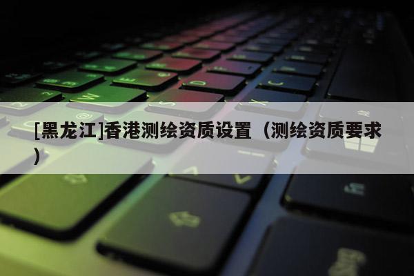 [黑龙江]香港测绘资质设置（测绘资质要求）