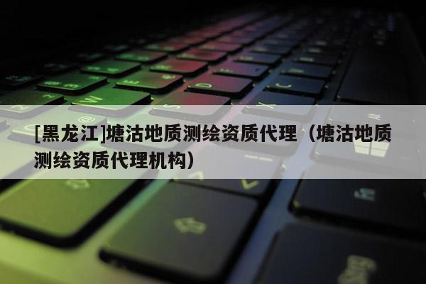 [黑龙江]塘沽地质测绘资质代理（塘沽地质测绘资质代理机构）