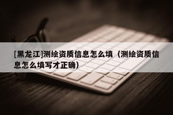 [黑龙江]测绘资质信息怎么填（测绘资质信息怎么填写才正确）