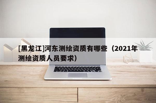 [黑龙江]河东测绘资质有哪些（2021年测绘资质人员要求）