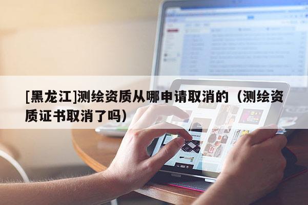 [黑龙江]测绘资质从哪申请取消的（测绘资质证书取消了吗）