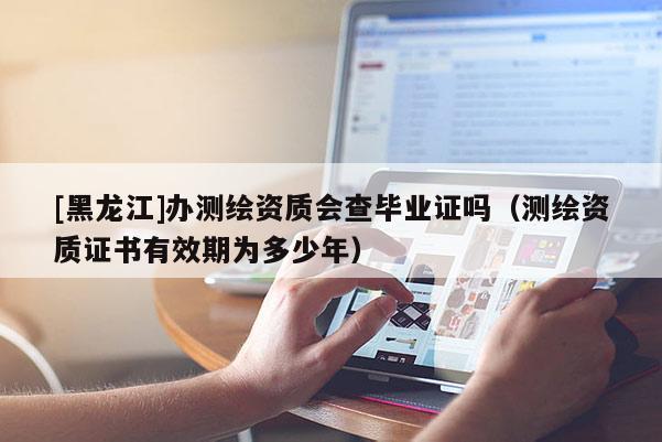 [黑龙江]办测绘资质会查毕业证吗（测绘资质证书有效期为多少年）