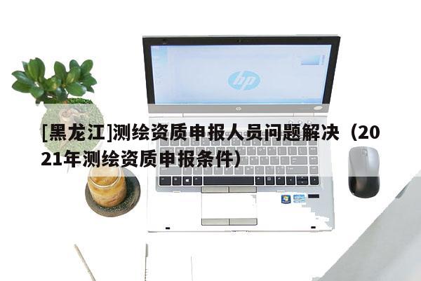 [黑龙江]测绘资质申报人员问题解决（2021年测绘资质申报条件）