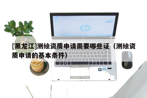 [黑龙江]测绘资质申请需要哪些证（测绘资质申请的基本条件）