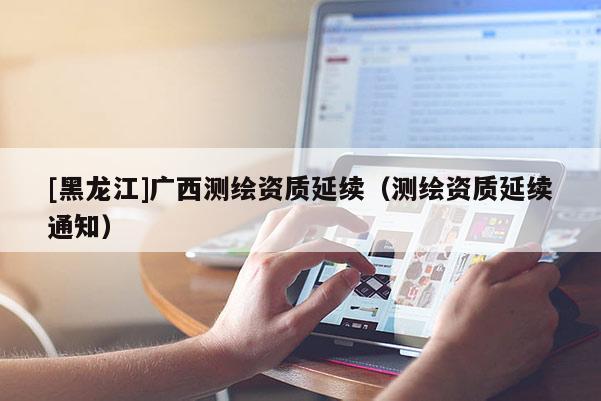 [黑龙江]广西测绘资质延续（测绘资质延续通知）