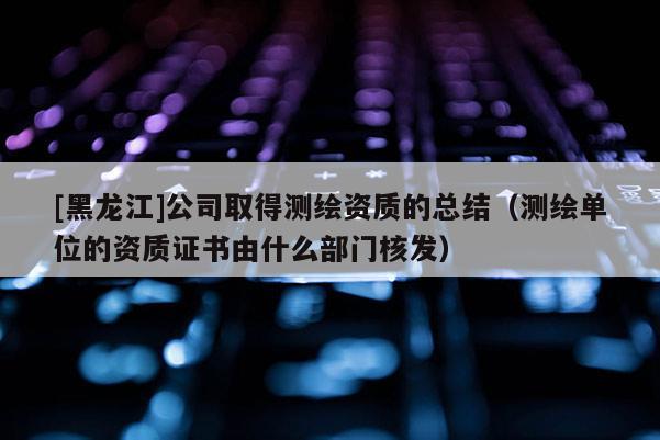 [黑龙江]公司取得测绘资质的总结（测绘单位的资质证书由什么部门核发）