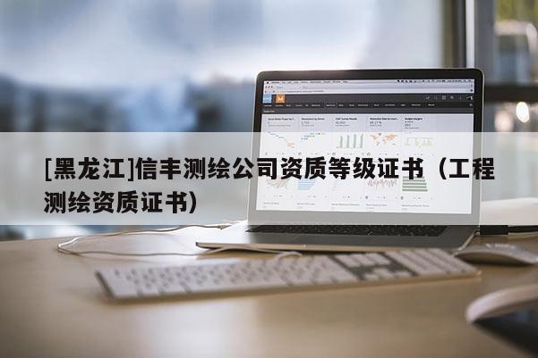 [黑龙江]信丰测绘公司资质等级证书（工程测绘资质证书）