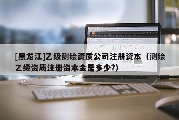 [黑龙江]乙级测绘资质公司注册资本（测绘乙级资质注册资本金是多少?）