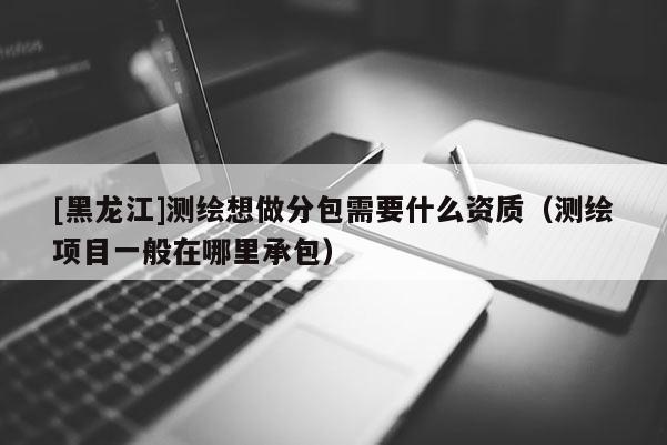 [黑龙江]测绘想做分包需要什么资质（测绘项目一般在哪里承包）