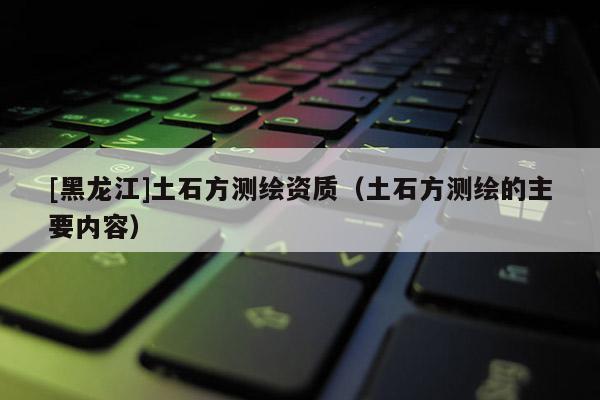 [黑龙江]土石方测绘资质（土石方测绘的主要内容）