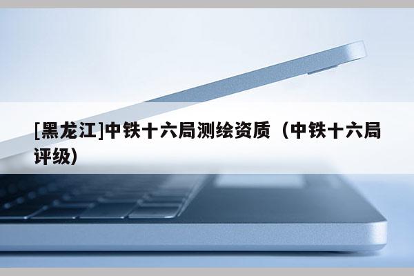 [黑龙江]中铁十六局测绘资质（中铁十六局评级）