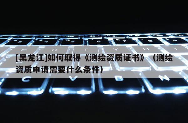 [黑龙江]如何取得《测绘资质证书》（测绘资质申请需要什么条件）