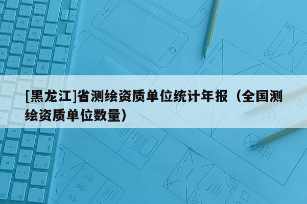 [黑龙江]省测绘资质单位统计年报（全国测绘资质单位数量）