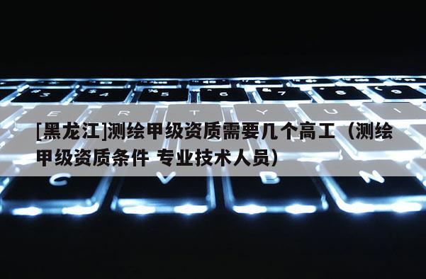 [黑龙江]测绘甲级资质需要几个高工（测绘甲级资质条件 专业技术人员）