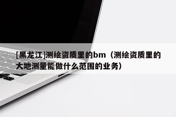 [黑龙江]测绘资质里的bm（测绘资质里的大地测量能做什么范围的业务）