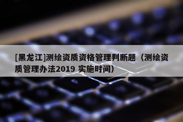 [黑龙江]测绘资质资格管理判断题（测绘资质管理办法2019 实施时间）