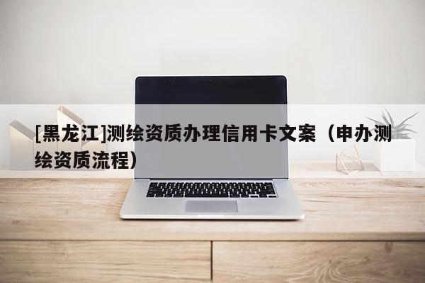 [黑龙江]测绘资质办理信用卡文案（申办测绘资质流程）