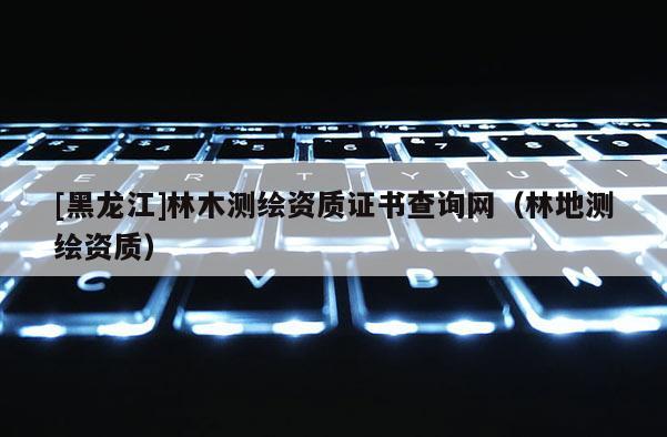 [黑龙江]林木测绘资质证书查询网（林地测绘资质）