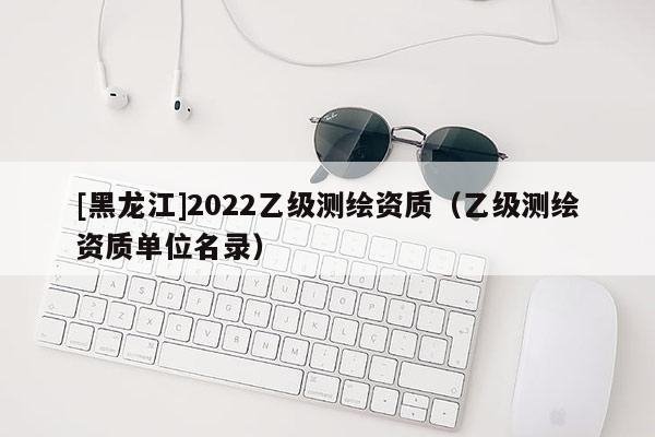 [黑龙江]2022乙级测绘资质（乙级测绘资质单位名录）
