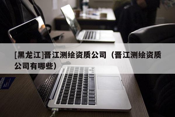 [黑龙江]晋江测绘资质公司（晋江测绘资质公司有哪些）