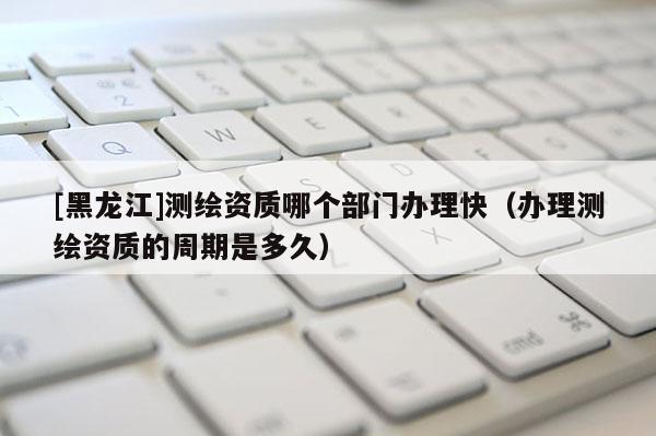 [黑龙江]测绘资质哪个部门办理快（办理测绘资质的周期是多久）