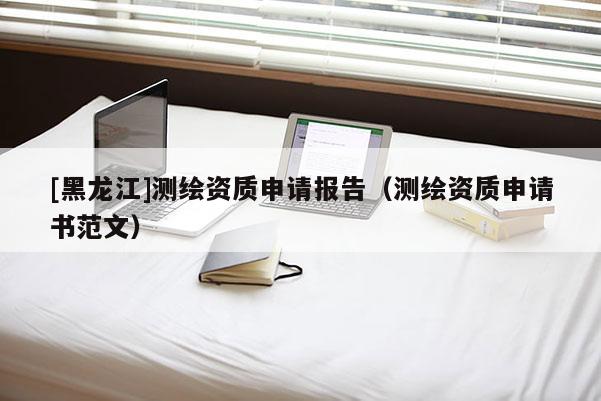 [黑龙江]测绘资质申请报告（测绘资质申请书范文）