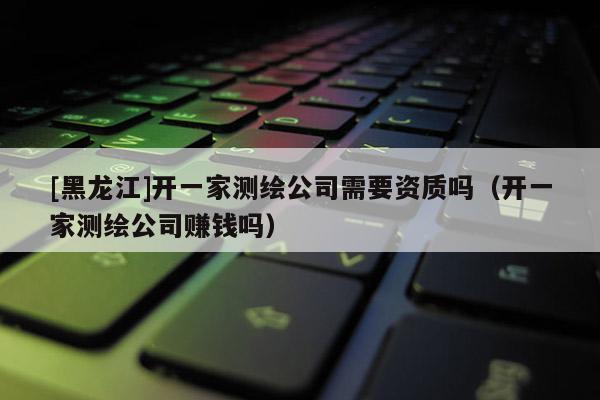 [黑龙江]开一家测绘公司需要资质吗（开一家测绘公司赚钱吗）