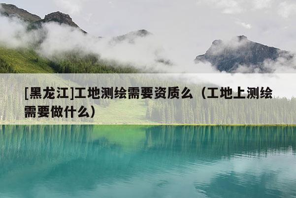 [黑龙江]工地测绘需要资质么（工地上测绘需要做什么）