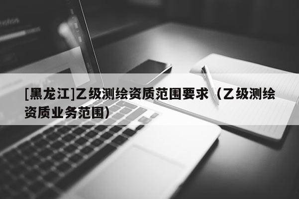 [黑龙江]乙级测绘资质范围要求（乙级测绘资质业务范围）
