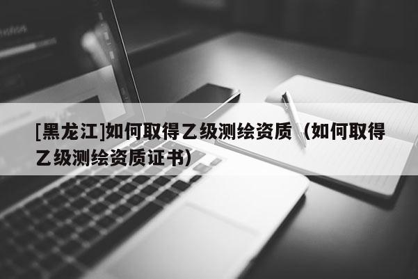 [黑龙江]如何取得乙级测绘资质（如何取得乙级测绘资质证书）