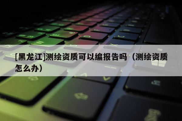 [黑龙江]测绘资质可以编报告吗（测绘资质怎么办）