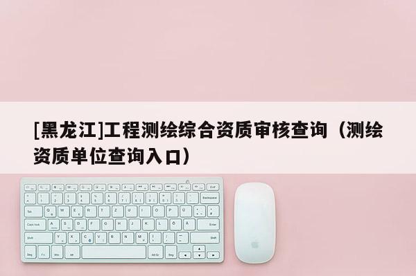 [黑龙江]工程测绘综合资质审核查询（测绘资质单位查询入口）