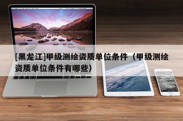 [黑龙江]甲级测绘资质单位条件（甲级测绘资质单位条件有哪些）