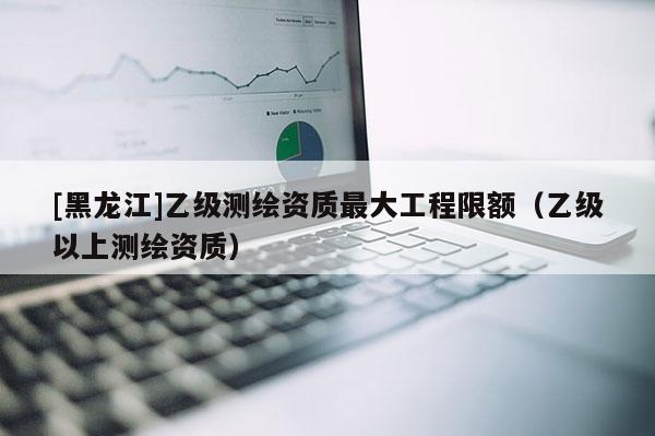 [黑龙江]乙级测绘资质最大工程限额（乙级以上测绘资质）