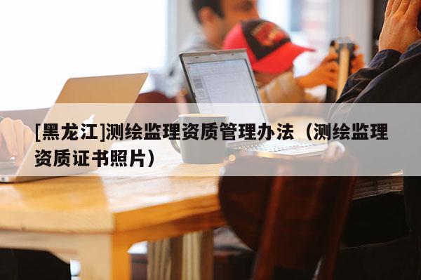 [黑龙江]测绘监理资质管理办法（测绘监理资质证书照片）