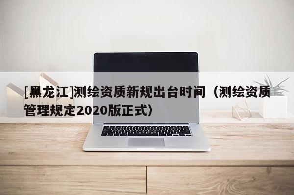 [黑龙江]测绘资质新规出台时间（测绘资质管理规定2020版正式）