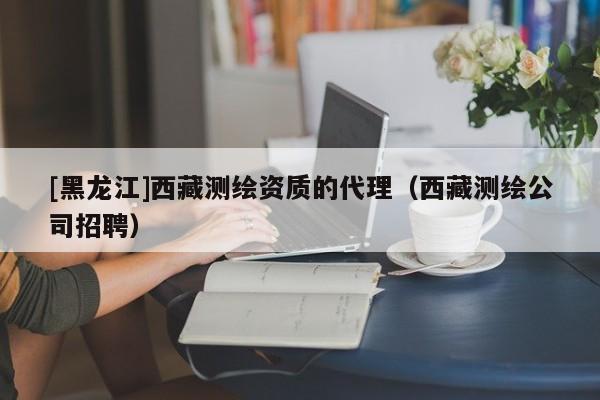 [黑龙江]西藏测绘资质的代理（西藏测绘公司招聘）