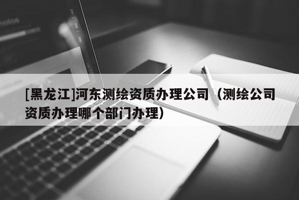[黑龙江]河东测绘资质办理公司（测绘公司资质办理哪个部门办理）
