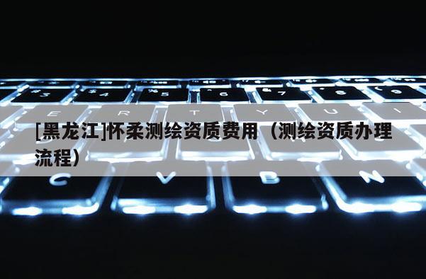 [黑龙江]怀柔测绘资质费用（测绘资质办理流程）